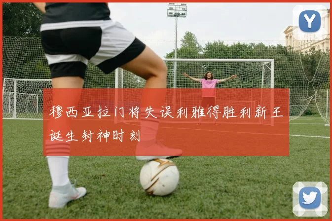 穆西亚拉门将失误利雅得胜利新王诞生封神时刻