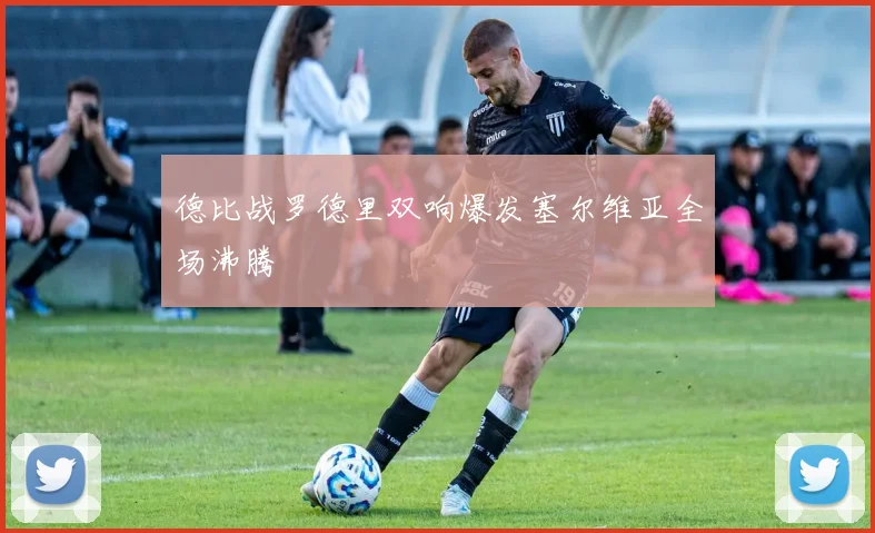 德比战罗德里双响爆发塞尔维亚全场沸腾