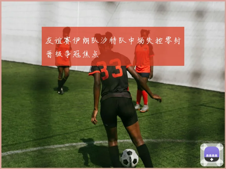 友谊赛伊朗队沙特队中场失控零封晋级争冠焦点