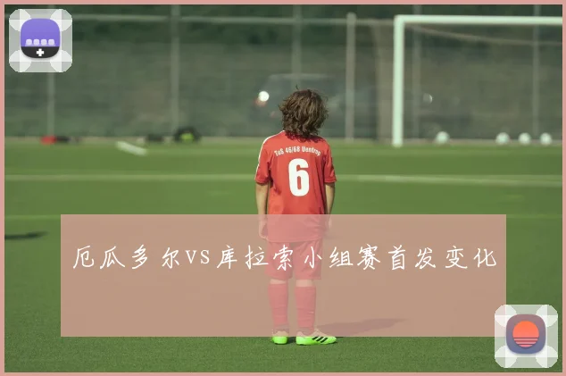 厄瓜多尔vs库拉索小组赛首发变化