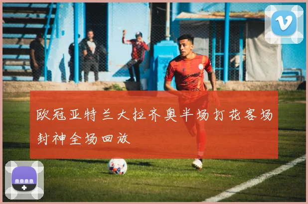 欧冠亚特兰大拉齐奥半场打花客场封神全场回放