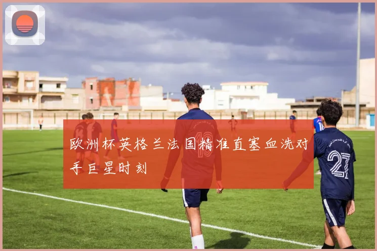 欧洲杯英格兰法国精准直塞血洗对手巨星时刻