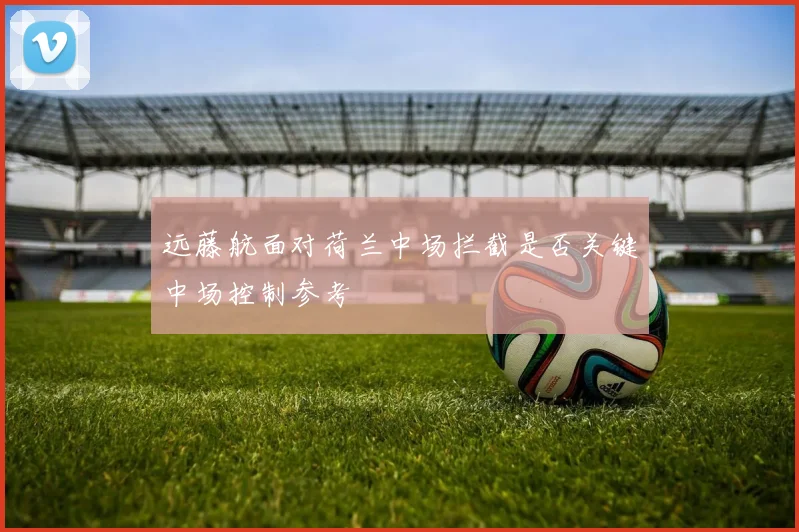 远藤航面对荷兰中场拦截是否关键中场控制参考