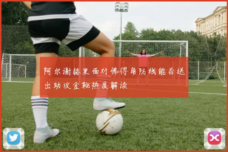 阿尔谢赫里面对佛得角防线能否送出助攻金靴热度解读