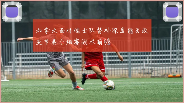 加拿大面对瑞士队替补深度能否改变节奏小组赛战术前瞻