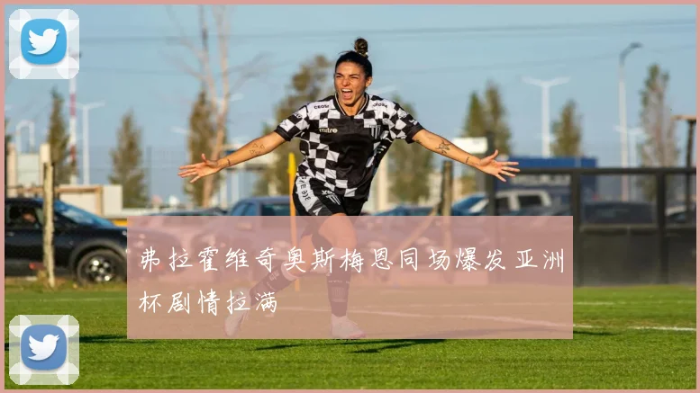 弗拉霍维奇奥斯梅恩同场爆发亚洲杯剧情拉满