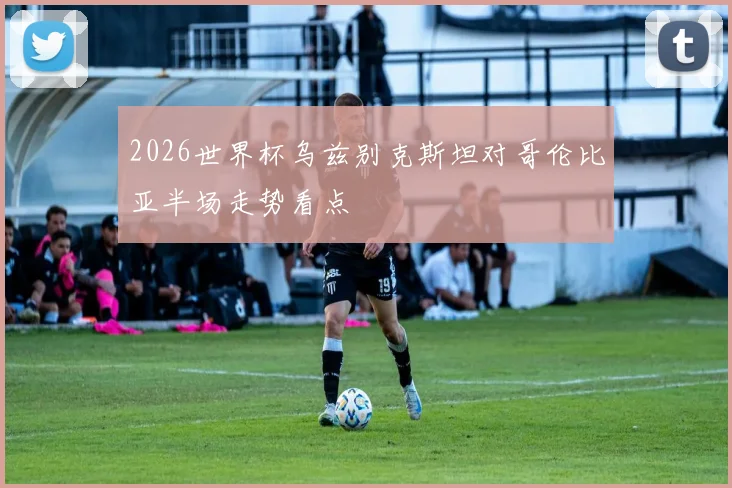 2026世界杯乌兹别克斯坦对哥伦比亚半场走势看点