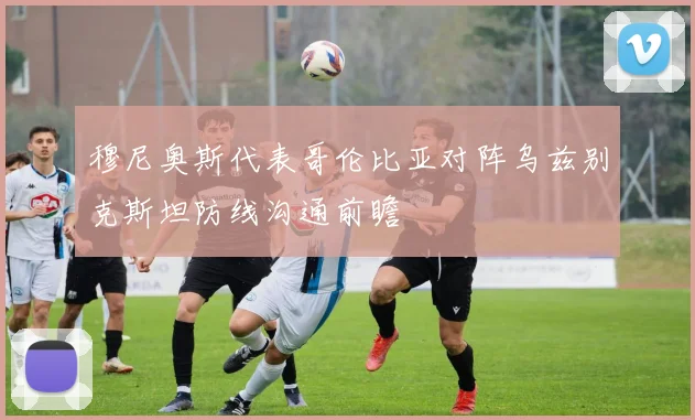 穆尼奥斯代表哥伦比亚对阵乌兹别克斯坦防线沟通前瞻