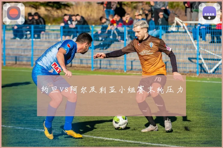 约旦vs阿尔及利亚小组赛末轮压力