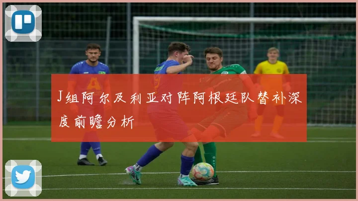 J组阿尔及利亚对阵阿根廷队替补深度前瞻分析