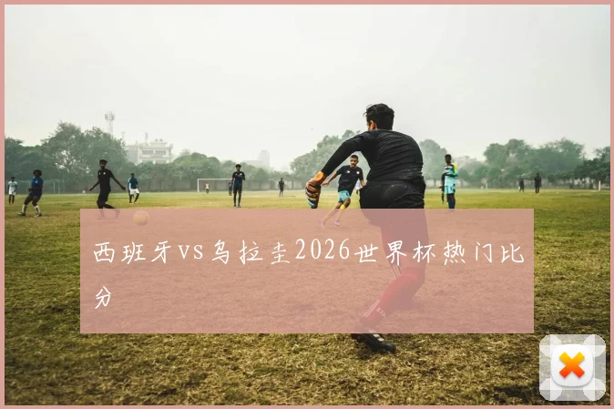西班牙vs乌拉圭2026世界杯热门比分