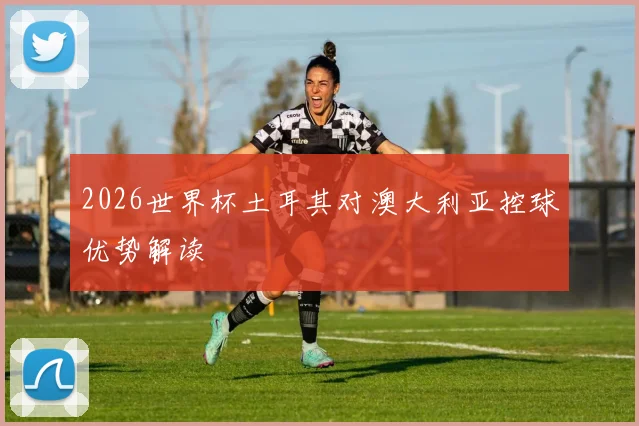 2026世界杯土耳其对澳大利亚控球优势解读