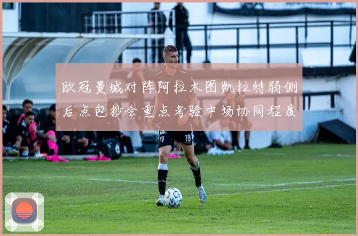 欧冠曼城对阵阿拉木图凯拉特弱侧后点包抄会重点考验中场协同程度