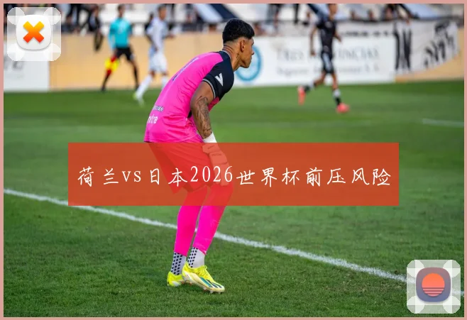 荷兰vs日本2026世界杯前压风险