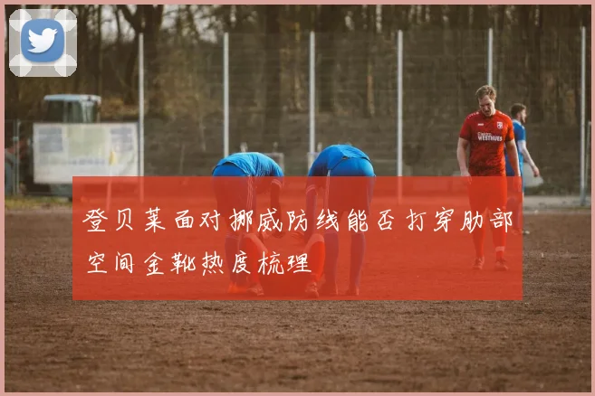 登贝莱面对挪威防线能否打穿肋部空间金靴热度梳理