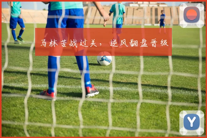 马林苦战过关，逆风翻盘晋级