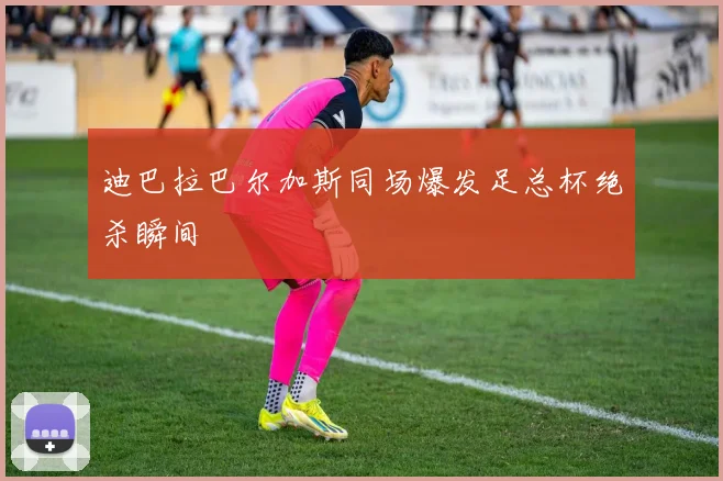 迪巴拉巴尔加斯同场爆发足总杯绝杀瞬间
