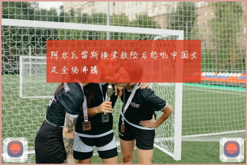 阿尔瓦雷斯横梁救险后怒吼中国女足全场沸腾