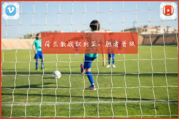 荷兰激战叙利亚，胜者晋级