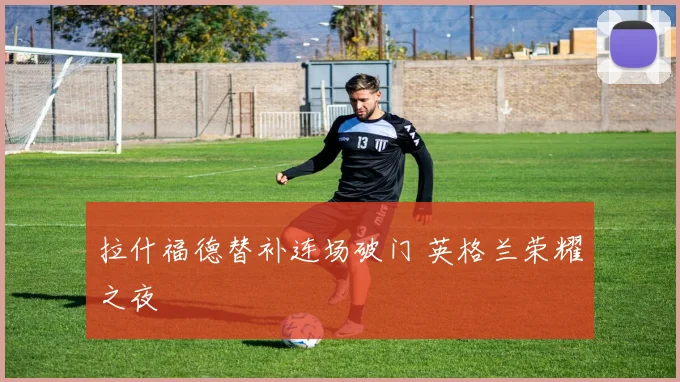 拉什福德替补连场破门 英格兰荣耀之夜