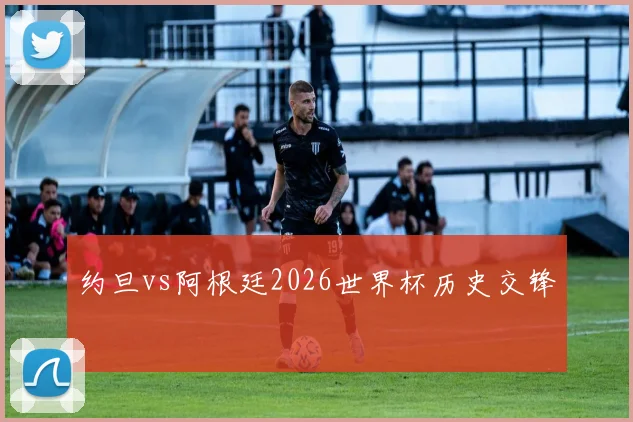 约旦vs阿根廷2026世界杯历史交锋