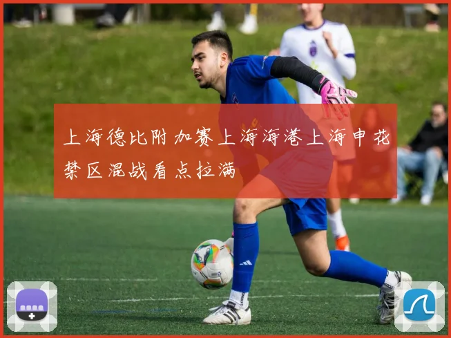 上海德比附加赛上海海港上海申花禁区混战看点拉满