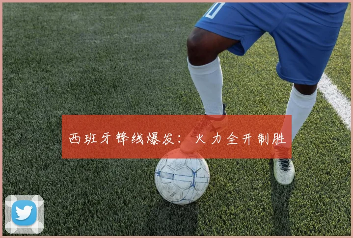 西班牙锋线爆发：火力全开制胜