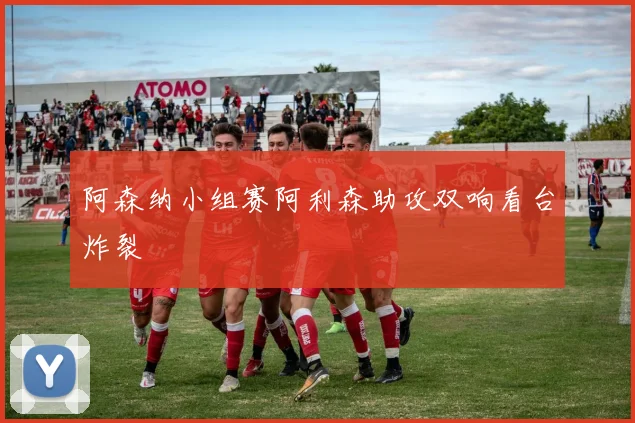 阿森纳小组赛阿利森助攻双响看台炸裂