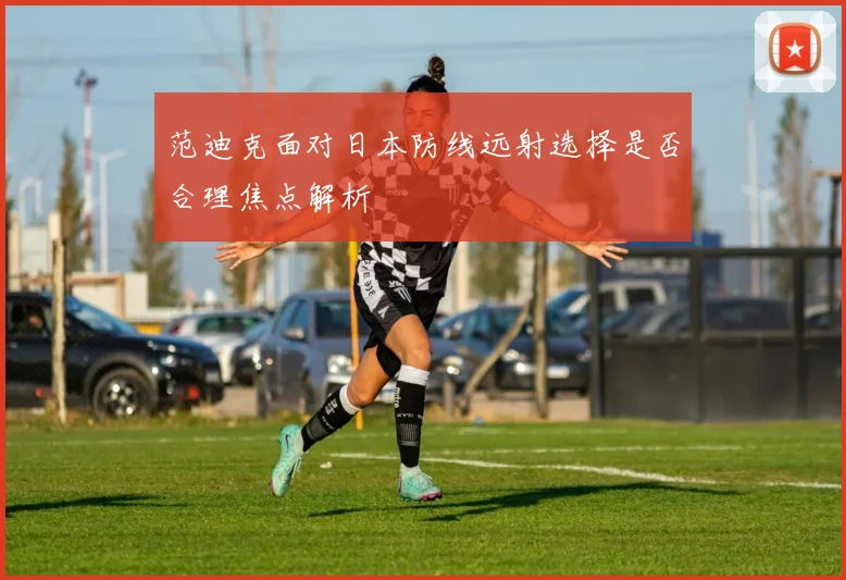 范迪克面对日本防线远射选择是否合理焦点解析