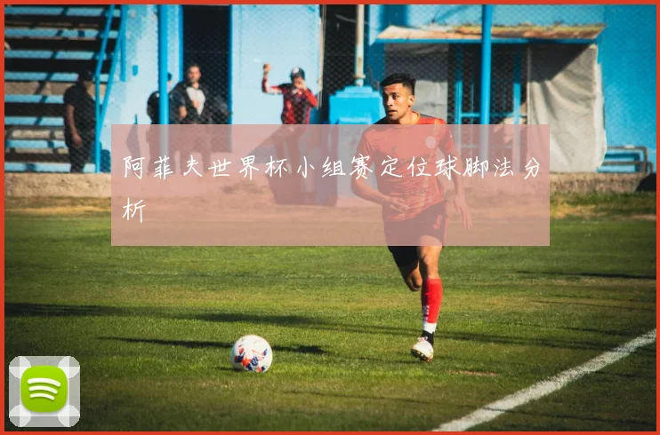 阿菲夫世界杯小组赛定位球脚法分析