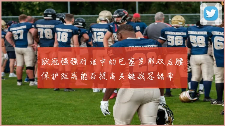 欧冠强强对话中的巴塞罗那双后腰保护距离能否提高关键战容错率