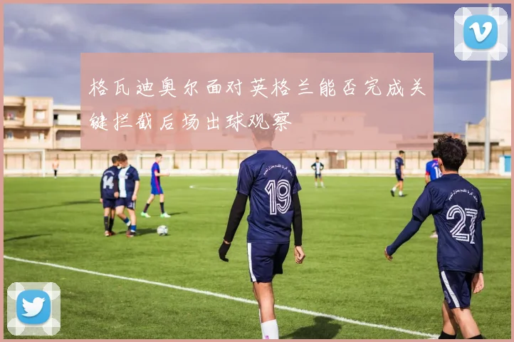 格瓦迪奥尔面对英格兰能否完成关键拦截后场出球观察