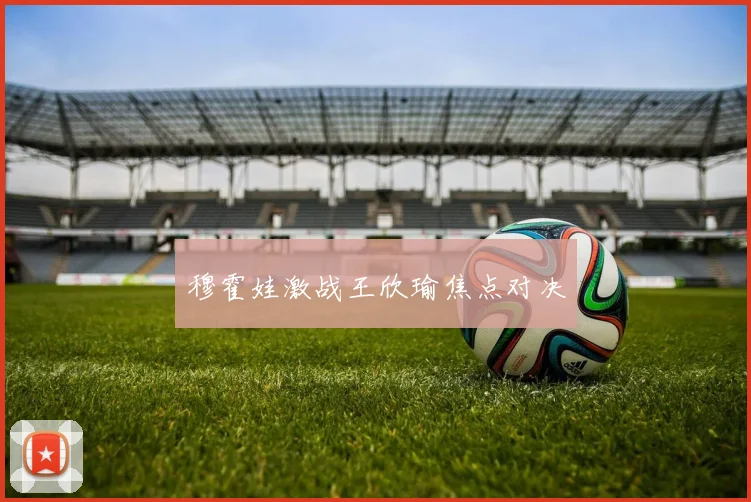 穆霍娃激战王欣瑜焦点对决