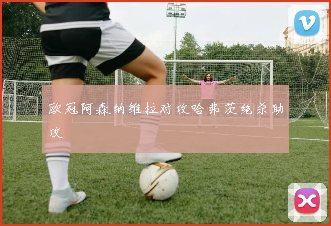 欧冠阿森纳维拉对攻哈弗茨绝杀助攻