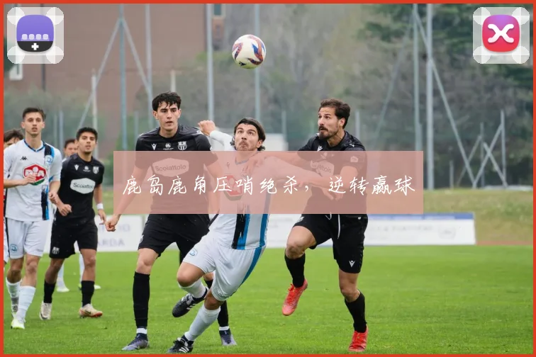 鹿岛鹿角压哨绝杀，逆转赢球