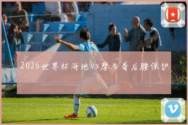 2026世界杯海地vs摩洛哥后腰保护