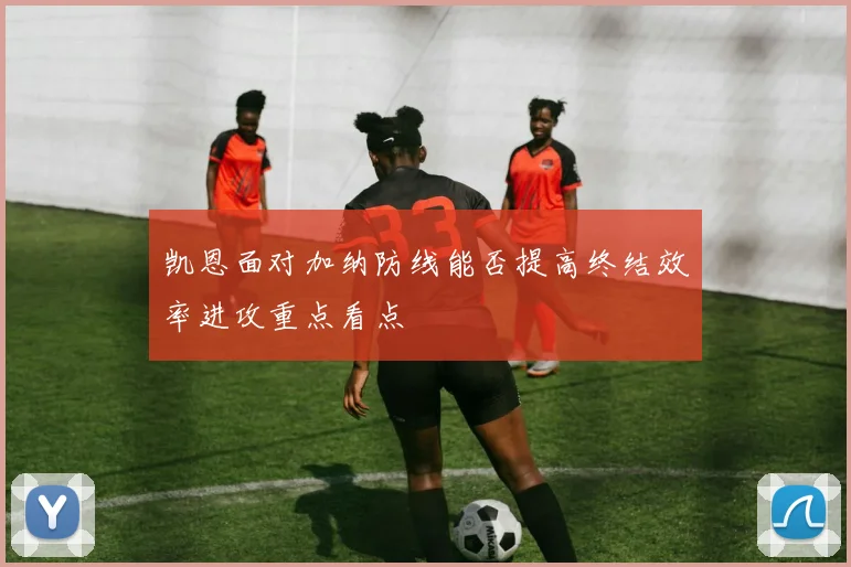 凯恩面对加纳防线能否提高终结效率进攻重点看点