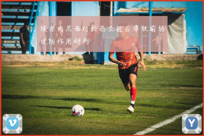 埃尔内尼面对新西兰能否串联前场攻防作用研判