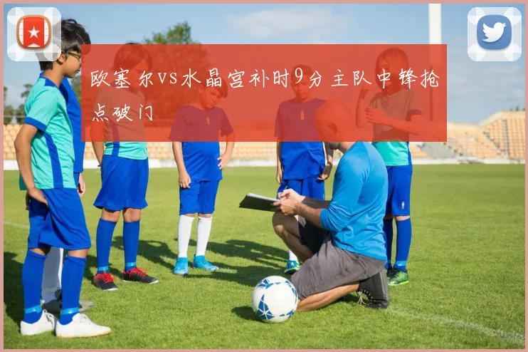 欧塞尔vs水晶宫补时9分主队中锋抢点破门