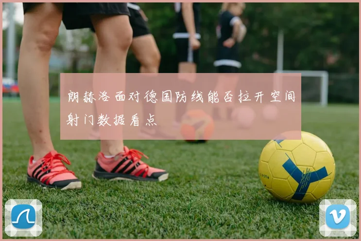 朗赫洛面对德国防线能否拉开空间射门数据看点