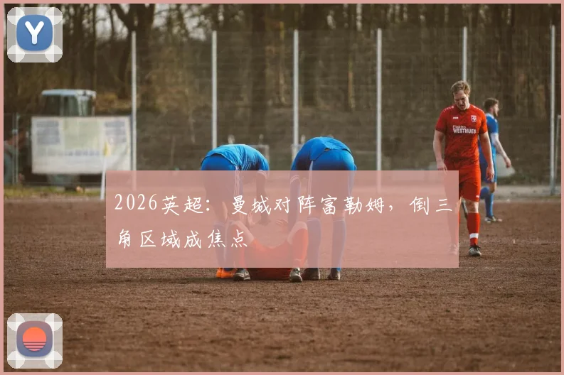 2026英超:曼城对阵富勒姆,倒三角区域成焦点