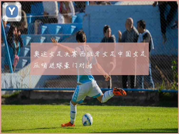奥运女足决赛西班牙女足中国女足压哨进球豪门对话