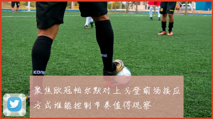 聚焦欧冠帕尔默对上戈登前场接应方式谁能控制节奏值得观察