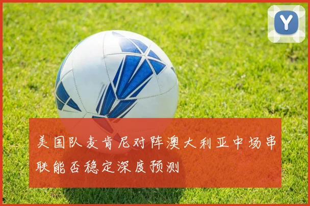 美国队麦肯尼对阵澳大利亚中场串联能否稳定深度预测