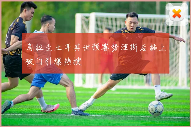 乌拉圭土耳其世预赛努涅斯后插上破门引爆热搜