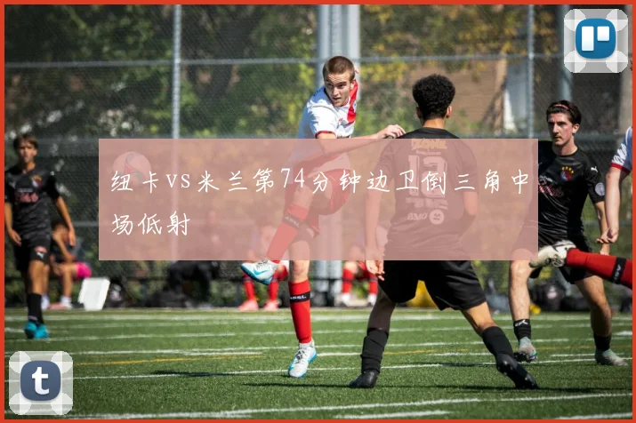 纽卡vs米兰第74分钟边卫倒三角中场低射