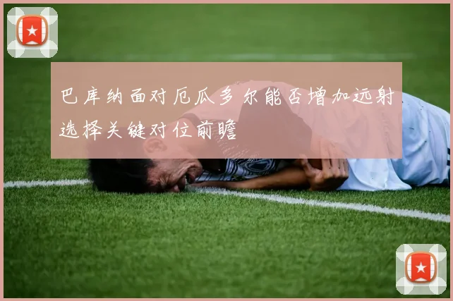 巴库纳面对厄瓜多尔能否增加远射选择关键对位前瞻