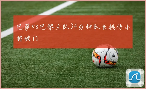 巴萨vs巴黎主队34分钟队长挑传小将破门