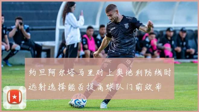 约旦阿尔塔马里对上奥地利防线时远射选择能否提高球队门前效率